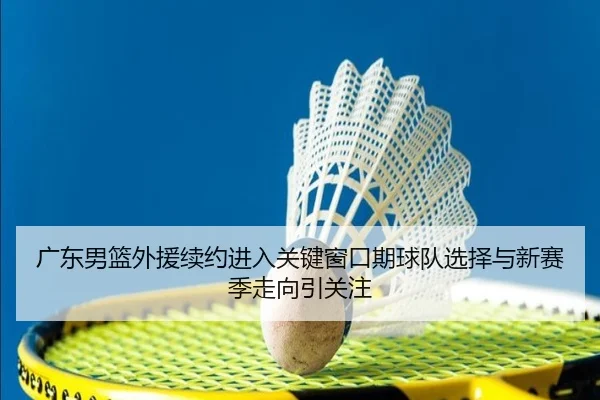 广东男篮外援续约进入关键窗口期球队选择与新赛季走向引关注