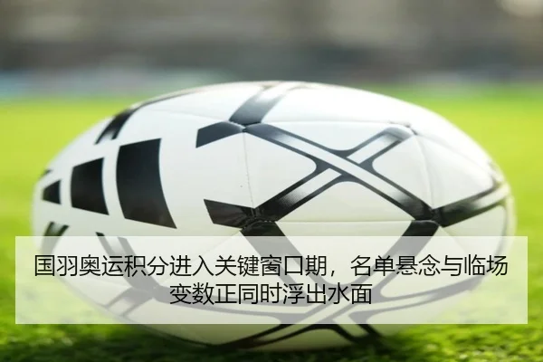 国羽奥运积分进入关键窗口期，名单悬念与临场变数正同时浮出水面